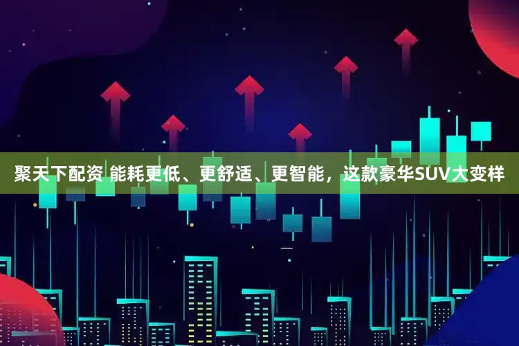 聚天下配资 能耗更低、更舒适、更智能，这款豪华SUV大变样