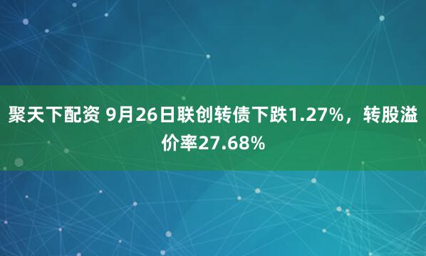 聚天下配资 9月26日联创转债下跌1.27%，转股溢价率27.68%