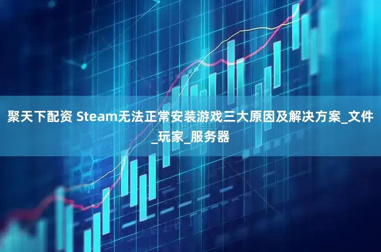 聚天下配资 Steam无法正常安装游戏三大原因及解决方案_文件_玩家_服务器