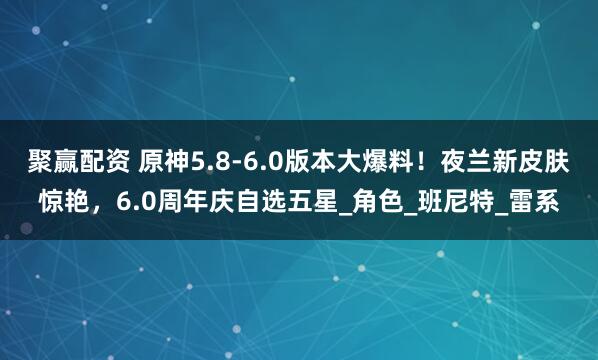 聚赢配资 原神5.8-6.0版本大爆料！夜兰新皮肤惊艳，6.0周年庆自选五星_角色_班尼特_雷系