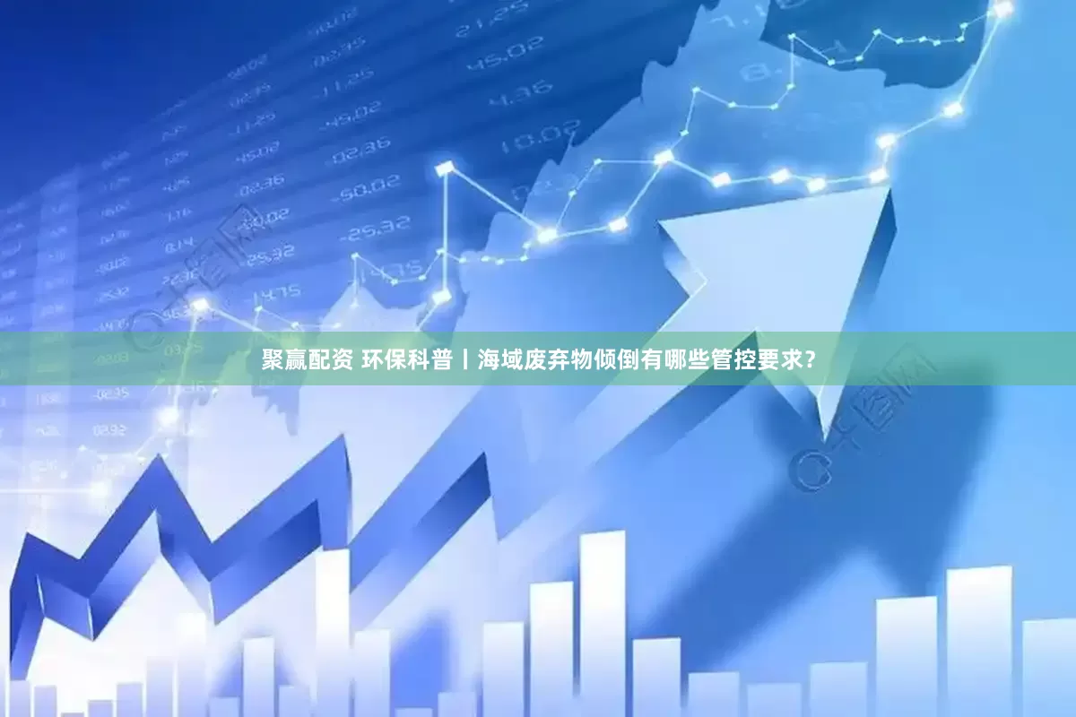 聚赢配资 环保科普丨海域废弃物倾倒有哪些管控要求？